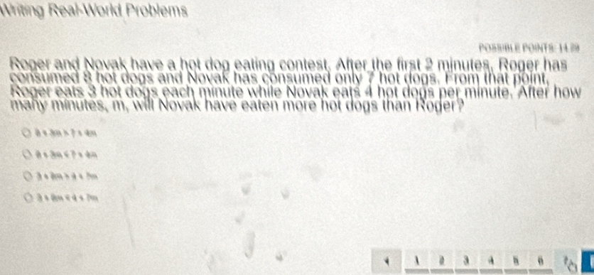 Writing Real-World Problems
POSSIBLE POINTS: 14.29
Roger and Novak have a hot dog eating contest. After the first 2 minutes, Roger has
consumed 8 hot dogs and Novak has consumed only 7 hot dogs. From that point,
Roger eats 3 hot dogs each minute while Novak eats 4 hot dogs per minute. After how
many minutes, m, will Novak have eaten more hot dogs than Roger?
b+3a+7=4m
a<3a<3* 4a
3+209>4+2a
3+8an<4+7m
a h 6