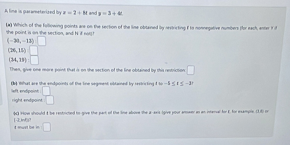 A line is parameterized by x=2+8t and y=3+4t. 
(a) Which of the following points are on the section of the line obtained by restricting t to nonnegative numbers (for each, enter Y if
the point is on the section, and N if not)?
(-30,-13) ^□ 
(26,15) :
(34,19) : □ 
Then, give one more point that is on the section of the line obtained by this restriction: □ 
(b) What are the endpoints of the line segment obtained by restricting t to -5≤ t≤ -3 ?
left endpoint .
right endpoint . □ 
(c) How should t be restricted to give the part of the line above the z -axis (give your answer as an interval for t, for example, (3,8) or
[-2,ln f)] )?
t must be in □