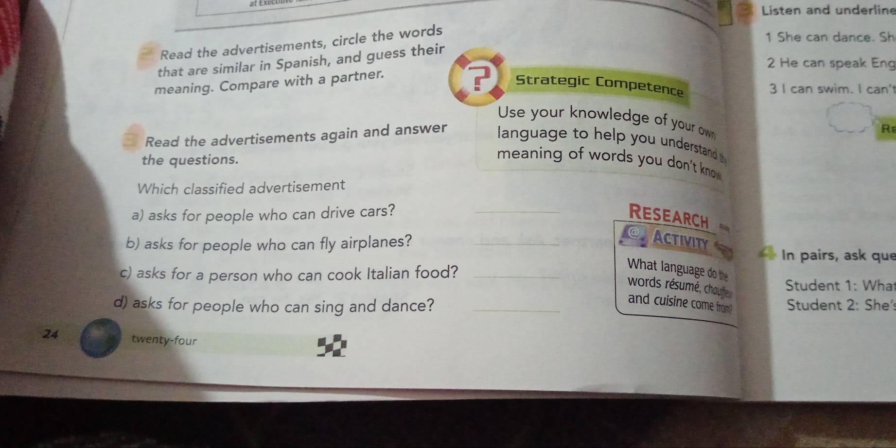 Listen and underline 
Read the advertisements, circle the words 
1 She can dance. Sh 
that are similar in Spanish, and guess their 
2 He can speak Eng 
meaning. Compare with a partner. 
Strategic Competence 
3 I can swim. I can' 
Use your knowledge of your own 
R 
Read the advertisements again and answer language to help you understand t 
the questions. 
meaning of words you don't know . 
Which classified advertisement 
a) asks for people who can drive cars? _RESEARCH 
b) asks for people who can fly airplanes?_ 
Activity 
In pairs, ask que 
c) asks for a person who can cook Italian food?_ 
What language do the 
words résumé, chaufe 
Student 1: What 
d) asks for people who can sing and dance? _ Student 2: She: 
and cuisine come from! 
24 
twenty-four