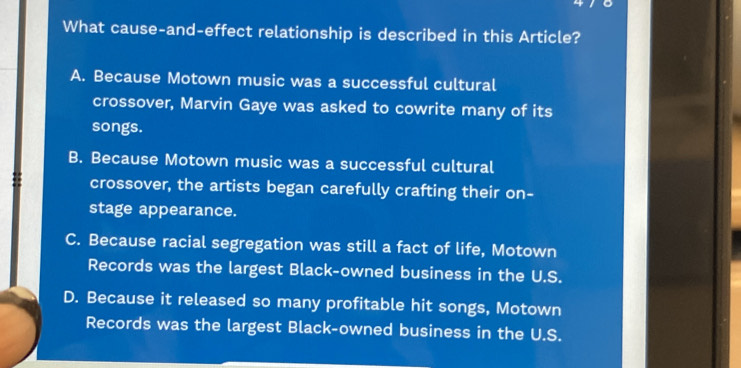 What cause-and-effect relationship is described in this Article?
A. Because Motown music was a successful cultural
crossover, Marvin Gaye was asked to cowrite many of its
songs.
B. Because Motown music was a successful cultural
crossover, the artists began carefully crafting their on-
stage appearance.
C. Because racial segregation was still a fact of life, Motown
Records was the largest Black-owned business in the U.S.
D. Because it released so many profitable hit songs, Motown
Records was the largest Black-owned business in the U.S.