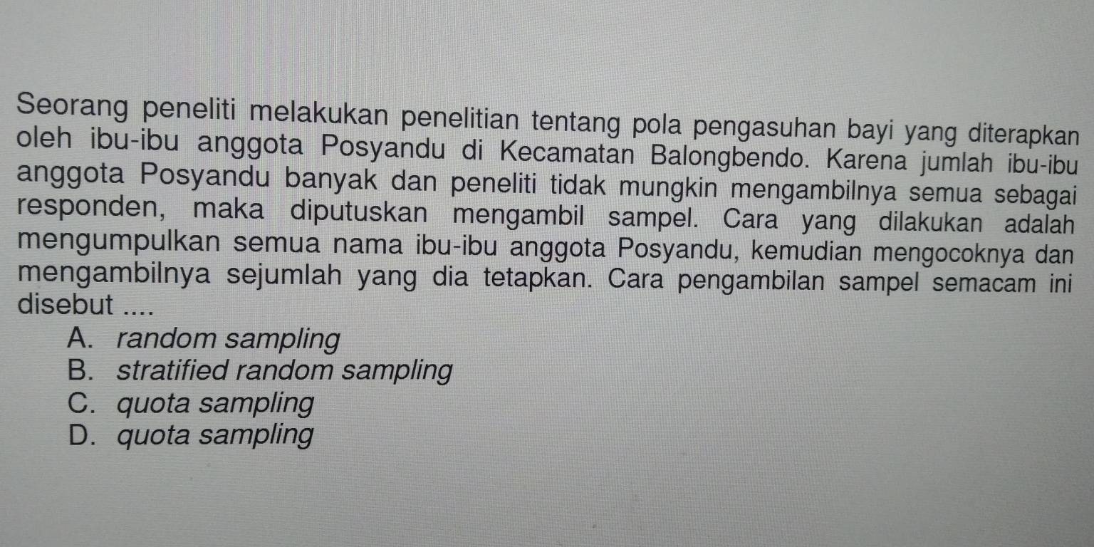 Seorang peneliti melakukan penelitian tentang pola pengasuhan bayi yang diterapkan
oleh ibu-ibu anggota Posyandu di Kecamatan Balongbendo. Karena jumlah ibu-ibu
anggota Posyandu banyak dan peneliti tidak mungkin mengambilnya semua sebagai
responden, maka diputuskan mengambil sampel. Cara yang dilakukan adalah
mengumpulkan semua nama ibu-ibu anggota Posyandu, kemudian mengocoknya dan
mengambilnya sejumlah yang dia tetapkan. Cara pengambilan sampel semacam ini
disebut ....
A. random sampling
B. stratified random sampling
C. quota sampling
D. quota sampling