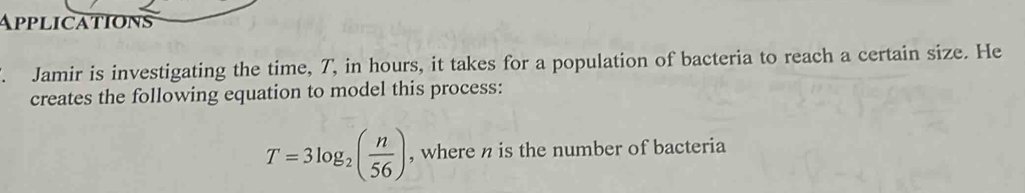 Applications 
. Jamir is investigating the time, T, in hours, it takes for a population of bacteria to reach a certain size. He 
creates the following equation to model this process:
T=3log _2( n/56 ) , where n is the number of bacteria