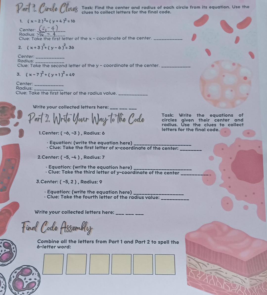 Task: Find the center and radius of each circle from its equation. Use the 
clues to collect letters for the final code. 
1. (x-2)^2+(y+4)
Center:_ 
Radius:_ 
Clue: Take the first letter of the x - coordinate of the center._ 
2. (x+3)^2+(y-6)^2=36
Center:_ 
Radius:_ 
Clue: Take the second letter of the y - coordinate of the center._ 
3. (x-7)^2+(y+1)^2=4
Center:_ 
Radius:_ 
Clue: Take the first letter of the radius value._ 
Write your collected letters here:_ 
Task: Write the equations of 
circles given their center and 
radius. Use the clues to collect 
letters for the final code. 
1.Center: (-6,-3) , Radius: 6
Equation: (write the equation here)_ 
Clue: Take the first letter of x-coordinate of the center: 
_ 
2.Center: (-5,-4) , Radius: 7
Equation: (write the equation here)_ 
Clue: Take the third letter of y-coordinate of the center 
_ 
3.Center: (-5,2) , Radius: 9
Equation: (write the equation here)_ 
Clue: Take the fourth letter of the radius value: 
_ 
Write your collected letters here:_ 
Code Assembly 
Combine all the letters from Part 1 and Part 2 to spell the
6 -letter word: