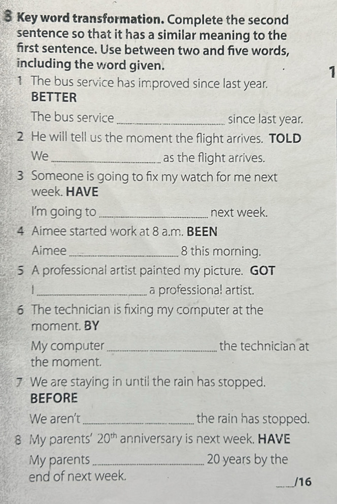 Key word transformation. Complete the second 
sentence so that it has a similar meaning to the 
first sentence. Use between two and five words, 
including the word given. 
1 
1 The bus service has improved since last year. 
BETTER 
The bus service _since last year. 
2 He will tell us the moment the flight arrives. TOLD 
We_ 
as the flight arrives. 
3 Someone is going to fix my watch for me next 
week. HAVE 
I'm going to _next week. 
4 Aimee started work at 8 a.m. BEEN 
Aimee_ 8 this morning. 
5 A professional artist painted my picture. GOT 
_a professional artist. 
6 The technician is fixing my computer at the 
moment. BY 
My computer_ the technician at 
the moment. 
7 We are staying in until the rain has stopped. 
BEFORE 
We aren't _the rain has stopped. 
8 My parents' 20^(th) anniversary is next week. HAVE 
My parents _ 20 years by the 
end of next week. 
_/16
