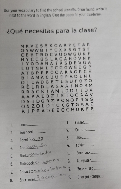 Use your vocabulary to find the school utensils. Once found, write it 
next to the word in English. Glue the paper in your cuaderno. 
¿Qué necesitas para la clase? 
M K V Z S S K C A R P E T A R 
O Y W W B I Y C X X S G T S F 
C E H T B O C V U Q W G U K F 
H Y C C ú S L A C A H O V N P 
I Y O O A N A í R S D E V G A 
L U T N M L E C G G W E D G P 
A T B P E P C C A R A G R C E 
B I A M A C U U E P A D L N L 
O J L A D G E T L S U F O Z O 
R E L R D L A S A AI N O R M 
R R á C R I A M I D D T T D X 
A AP AE BZ I E T O O A A V 
D S I D G R Z P C N O R R S S 
O N Z O L O T C K G T G A A E 
R J P R A O E B Q C H O K F R 
1. I need_ 1. Eraser_ 
2. You need._ 2. Scissors_ 
3. Pencil_ 3. Glue_ 
4. Pen_ 4. Folder_ 
5. Marker_ 5. Backpack_ 
6. Notebook_ _6. Computer_ 
7. Calculator._ 7. Book -libro_ 
B. Sharpener._ B. Charger -cargador