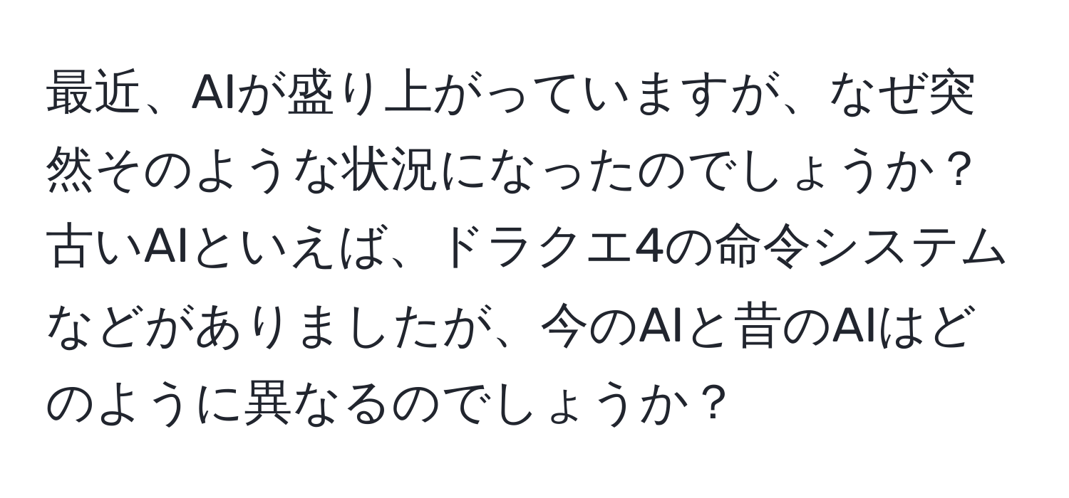 最近、AIが盛り上がっていますが、なぜ突然そのような状況になったのでしょうか？古いAIといえば、ドラクエ4の命令システムなどがありましたが、今のAIと昔のAIはどのように異なるのでしょうか？