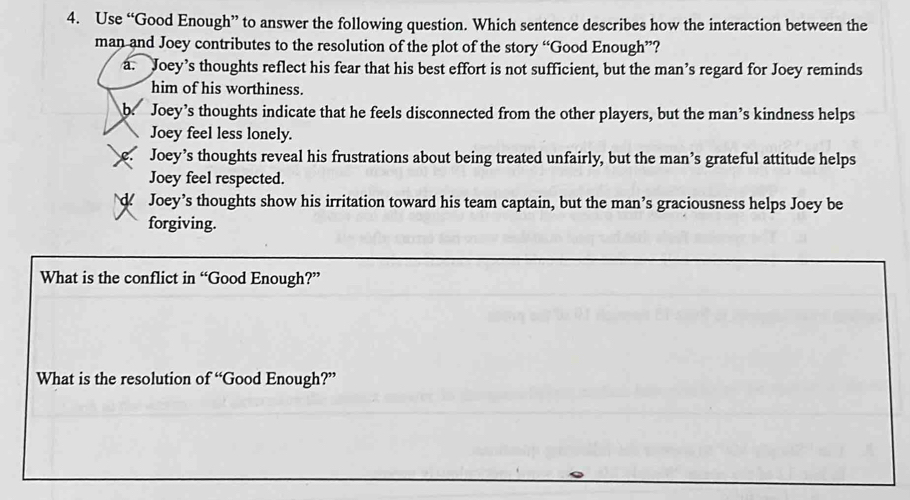 Use “Good Enough” to answer the following question. Which sentence describes how the interaction between the
man and Joey contributes to the resolution of the plot of the story “Good Enough”?
a. Joey’s thoughts reflect his fear that his best effort is not sufficient, but the man’s regard for Joey reminds
him of his worthiness.
b. Joey’s thoughts indicate that he feels disconnected from the other players, but the man’s kindness helps
Joey feel less lonely.
Joey’s thoughts reveal his frustrations about being treated unfairly, but the man’s grateful attitude helps
Joey feel respected.
d Joey’s thoughts show his irritation toward his team captain, but the man’s graciousness helps Joey be
forgiving.
What is the conflict in “Good Enough?”
What is the resolution o fu Good Enough?”