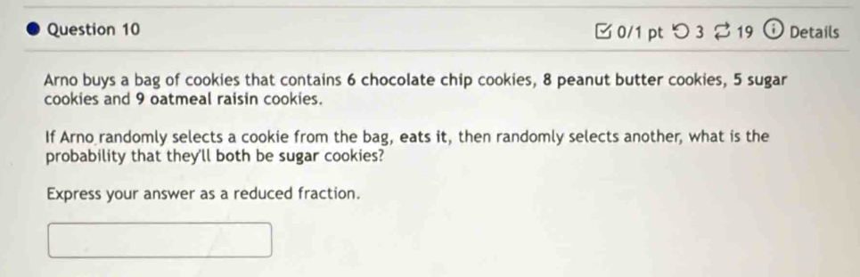 □ 0/1 pt つ 3 19 odot Details 
Arno buys a bag of cookies that contains 6 chocolate chip cookies, 8 peanut butter cookies, 5 sugar 
cookies and 9 oatmeal raisin cookies. 
If Arno randomly selects a cookie from the bag, eats it, then randomly selects another, what is the 
probability that they'll both be sugar cookies? 
Express your answer as a reduced fraction.