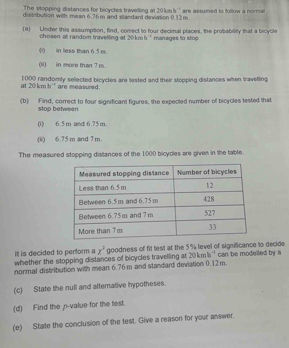 The stopping distances for bicycles travelling at 20kmh^(-1) are assumed to follow a normal 
distribution with mean 6.76 m and standard deviation 0.12m. 
(a) Under this assumption, find, correct to four decimal places, the probability that a bicycle 
chosen at random travelling-at 20kmh^(-1) manages to stop 
(i) in less than 6.5 m. 
(ii) in more than 7 m.
1000 randomly selected bicycles are tested and their stopping distances when travelling 
at 20kmh^(-1) are measured. 
(b) Find, correct to four significant figures, the expected number of bicycles tested that 
stop between 
(i) 6.5m and 6.75 m. 
(ii) 6.75m and 7m. 
The measured stopping distances of the 1000 bicycles are given in the table. 
It is decided to perform a chi^2 goodness of fit test at the 5% level of significance to decide 
whether the stopping distances of bicycles travelling at 20kmh^(-1) can be modelled by a 
normal distribution with mean 6.76m and standard deviation 0.12m. 
(c) State the null and alternative hypotheses. 
(d) Find the p -value for the test. 
(e) State the conclusion of the test. Give a reason for your answer.