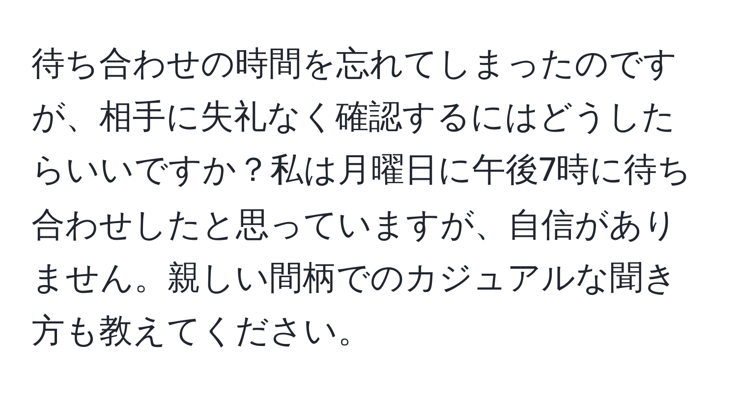 待ち合わせの時間を忘れてしまったのですが、相手に失礼なく確認するにはどうしたらいいですか？私は月曜日に午後7時に待ち合わせしたと思っていますが、自信がありません。親しい間柄でのカジュアルな聞き方も教えてください。