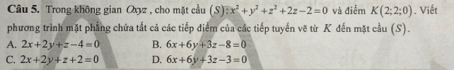 Trong không gian Oxyz , cho mặt cầu (S): x^2+y^2+z^2+2z-2=0 và điểm K(2;2;0). Viết
phương trình mặt phẳng chứa tất cả các tiếp điểm của các tiếp tuyến vẽ từ K đến mặt cầu (S).
A. 2x+2y+z-4=0 B. 6x+6y+3z-8=0
C. 2x+2y+z+2=0 D. 6x+6y+3z-3=0