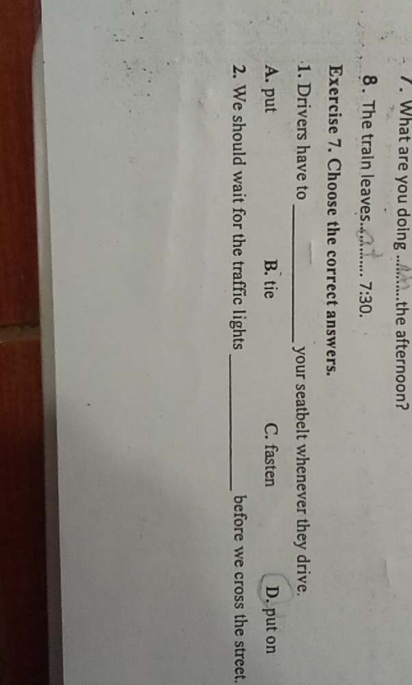 What are you doing _the afternoon?
8. The train leaves_ 7:30. 
Exercise 7. Choose the correct answers.
1. Drivers have to _your seatbelt whenever they drive.
A. put B. tie C. fasten D. put on
2. We should wait for the traffic lights _before we cross the street.