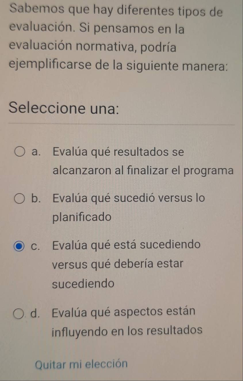 Sabemos que hay diferentes tipos de
evaluación. Si pensamos en la
evaluación normativa, podría
ejemplificarse de la siguiente manera:
Seleccione una:
a. Evalúa qué resultados se
alcanzaron al finalizar el programa
b. Evalúa qué sucedió versus lo
planificado
c. Evalúa qué está sucediendo
versus qué debería estar
sucediendo
d. Evalúa qué aspectos están
influyendo en los resultados
Quitar mi elección