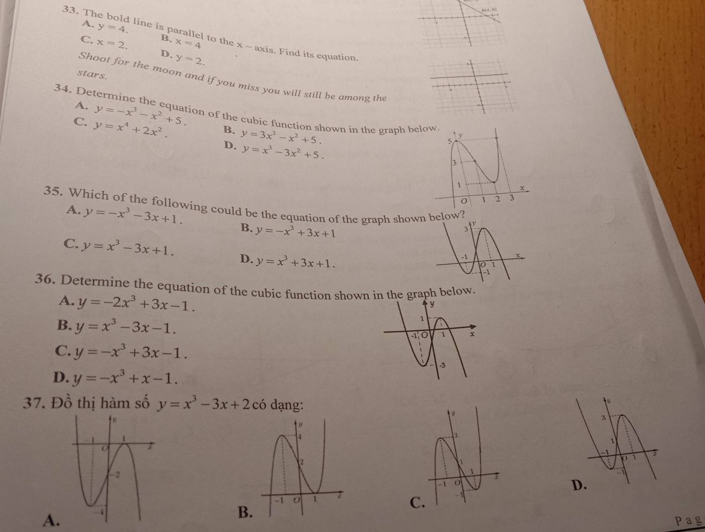 b(4,0)
A. y=4. B.
33. The bold line is parallel to the x - axis. Find its equation
C. x=2. x=4
D. y=2. 
stars.
Shoot for the moon and if you miss you will still be among the
34. De
A. y=-x^3-x^2+5. ion of the cubic function shown in the graph b
C. y=x^4+2x^2.
B. y=3x^3-x^2+5.
D. y=x^3-3x^2+5. 
35. Which of the following could be the equation of the graph shown below?
A. y=-x^3-3x+1. y=-x^3+3x+1
B.
C. y=x^3-3x+1.
D. y=x^3+3x+1. 
36. Determine the equation of the cubic function shown in the graph below.
A. y=-2x^3+3x-1.
B. y=x^3-3x-1.
C. y=-x^3+3x-1.
D. y=-x^3+x-1. 
37. Đồ thị hàm số y=x^3-3x+2c6 dạng:
A.
B