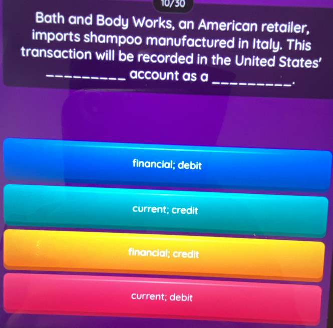 10/30
Bath and Body Works, an American retailer,
imports shampoo manufactured in Italy. This
transaction will be recorded in the United States'
_
_account as a
.
financial; debit
current; credit
financial; credit
current; debit