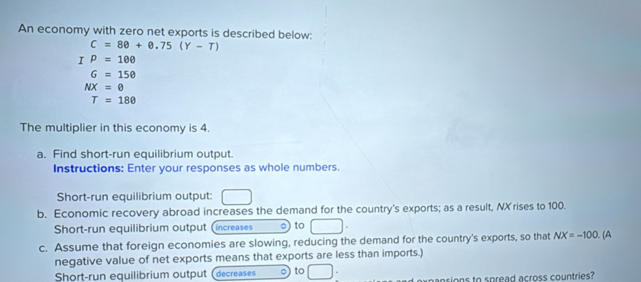 An economy with zero net exports is described below:
C=80+0.75(Y-T)
I P=100
G=150
NX=0
T=180
The multiplier in this economy is 4. 
a. Find short-run equilibrium output. 
Instructions: Enter your responses as whole numbers. 
Short-run equilibrium output: 
b. Economic recovery abroad increases the demand for the country's exports; as a result, NX rises to 100. 
Short-run equilibrium output (increases o to 
c. Assume that foreign economies are slowing, reducing the demand for the country's exports, so that NX=-100 (A 
negative value of net exports means that exports are less than imports.) 
Short-run equilibrium output (decreases to 
axpansions to spread across countries?