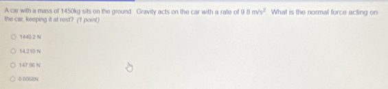 A car with a mass of 1450kg sits on the ground Gravity acts on the car with a rate of 9.8m/s^2. What is the normal force acting on
the car, keeping it at rest? (f point)
1440 2 N
14,210 N
147 96 N
0 0058N