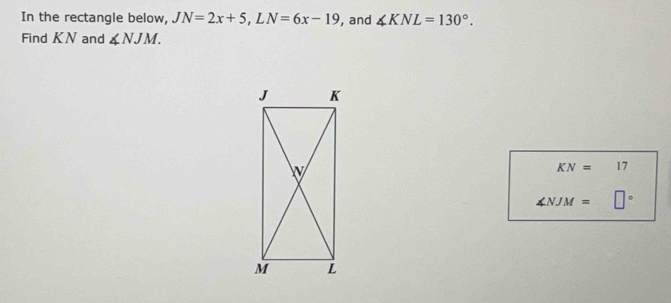 In the rectangle below, JN=2x+5, LN=6x-19 , and ∠ KNL=130°. 
Find KN and ∠ NJM.
KN= 17
∠ NJM= □°