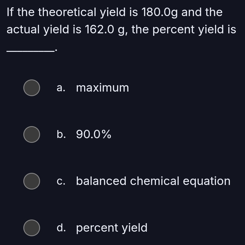 If the theoretical yield is 180.0g and the
actual yield is 162.0 g, the percent yield is
_.
a. maximum
b. 90.0%
c. balanced chemical equation
d. percent yield