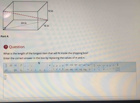 Question 
What is the length of the longest item that will fit inside the shipping box? 
Enter the correct answer in the box by replacing the values of m and n. 
 □ /□   ( || sin cos tan sin~³cee" / ~ frac 2 
sqrt(□ ) overline V≌ A sc sec cat leg □□ In h 
U