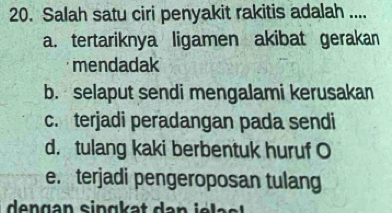 Salah satu ciri penyakit rakitis adalah ....
a. tertariknya ligamen akibat gerakan
mendadak
b. selaput sendi mengalami kerusakan
c. terjadi peradangan pada sendi
d. tulang kaki berbentuk huruf O
e. terjadi pengeroposan tulang