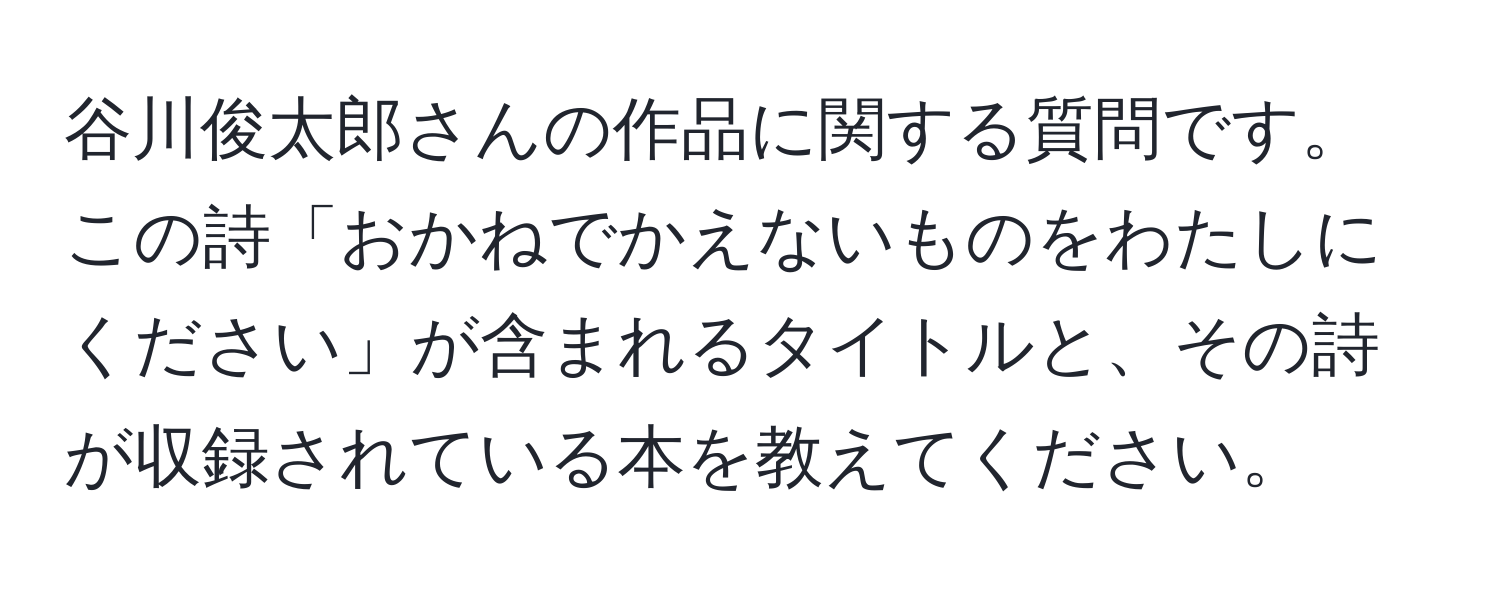 谷川俊太郎さんの作品に関する質問です。この詩「おかねでかえないものをわたしにください」が含まれるタイトルと、その詩が収録されている本を教えてください。