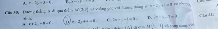 A. x-2y+3=0. B. x-2y-3=0. 
Cầu 40
Câu 30: Đường thẳng △ di qua điểm M(2;3) và vuông góc với đường thẳng d:x-2y+1=0 có phươn 
trình:
A. x+2y-8=0. B x-2y+4=0. C. 2x-y-1=0. D. 2x+y-7=0. Câu 41:
g thẳng (A) đi qua M (1;-1) và song song với