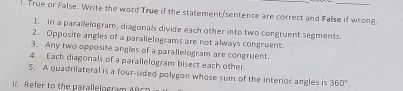 True or False. Write the word True if the statement/sentence are correct and False if wrong 
1. in a parallelogram, diagonals divide each other into two congruent segments. 
2. Opposite angles of a parallelograms are not always congruent. 
3. Any two opposite angles of a parallelogram are congruent. 
4. Each diagonals of a parallelogram bisect each other. 
5. A quadrilateral is a four-sided polygon whose sum of the interior angles is 360°
I Refer to the parallelogram AR C