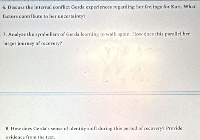 Discuss the internal conflict Gerda experiences regarding her feelings for Kurt. What 
factors contribute to her uncertainty? 
7. Analyze the symbolism of Gerda learning to walk again. How does this parallel her 
larger journey of recovery? 
8. How does Gerda's sense of identity shift during this period of recovery? Provide 
evidence from the text.