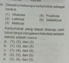 Diketahui beberapa karbohidrat sebagai
berikut.
(1) Glukosa (4) Fruktosa
(2) Laktosa (5) Galaktosa
(3) Maltosa
Karbohidrat yang dapat diserap oleh
tubuh tanpa mengalami hidrolisis terlebih
dahulu adalah nomor_
a. (1), (2), dan (3)
b. (1), (3), dan (5)
c. (1), (4), dan (5)
d. (2), (3), dan (5)
e. (3), (4), dan (5)