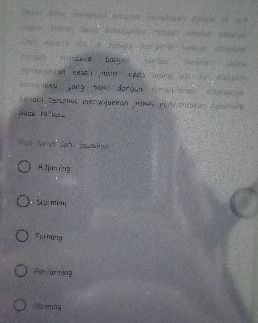 Akōar Bimo mengiküd program pertukaran pelajar di jaur
negeri Hanan harus beradaptasi dengan sekolah barunya
Oleh karena itu... ia berupa mengenal budaya setempat
dengan membaca banyak sumber literatur; selolu
menunjukkan kesan positif pada orang lain dan menjalin 
komunikasi yang baik dengan teman-teman dikelasnya.
Kondisi tersebut menunjukkan proses pembentukan kelompok
pada tahap.....
Pilih Salah Satu Jawaban
Adjurning
Storming
Forming
Performing
Norming