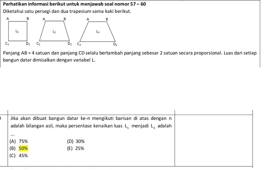 Perhatikan informasi berikut untuk menjawab soal nomor 57-60
Diketahui satu persegi dan dua trapesium sama kaki berikut.
 
Panjang AB=4 satuan dan panjang CD selalu bertambah panjang sebesar 2 satuan secara proporsional. Luas dari setiap
bangun datar dimisalkan dengan variabel L.