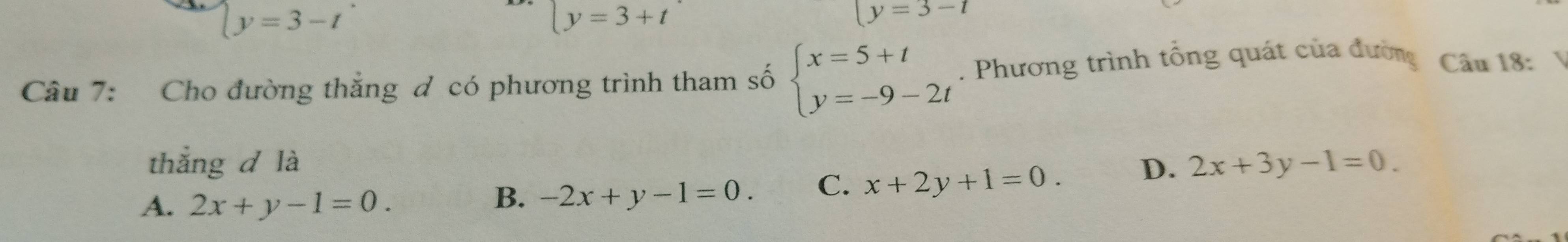 beginarrayl y=3-t
ly=3+t
(y=3-t
Câu 7: Cho đường thắng đ có phương trình tham số beginarrayl x=5+t y=-9-2tendarray.. Phương trình tổng quát của đường Câu 18:
thắng d là D. 2x+3y-1=0.
A. 2x+y-1=0.
B. -2x+y-1=0. C. x+2y+1=0.