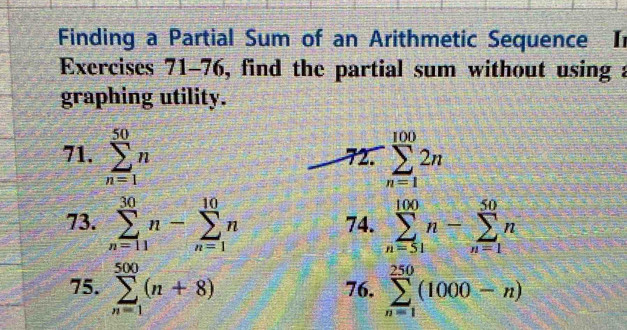 Finding a Partial Sum of an Arithmetic Sequence Ir 
Exercises 71-76, find the partial sum without using a 
graphing utility. 
71. sumlimits _(n=1)^(50)n 72. sumlimits _(n=1)^(100)2n
73. sumlimits _(n=11)^(30)n-sumlimits _(n=1)^(10)n 74. sumlimits _(n=51)^(100)n-sumlimits _(n=1)^(50)n
75. sumlimits _(n=1)^(500)(n+8) 76. sumlimits _(n=1)^(250)(1000-n)