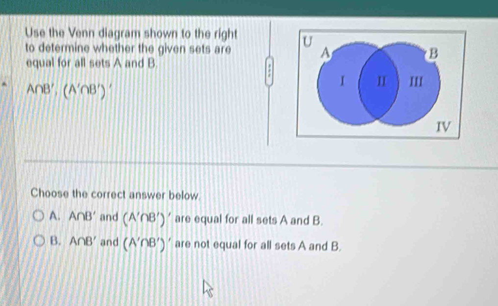 Use the Venn diagram shown to the right
U
to determine whether the given sets are B
A
equal for all sets A and B.
A∩ B', (A'∩ B')
I I III
IV
Choose the correct answer below.
A. A∩ B' and (A'∩ B')' are equal for all sets A and B.
B. A∩ B' and (A'∩ B')' are not equal for all sets A and B.