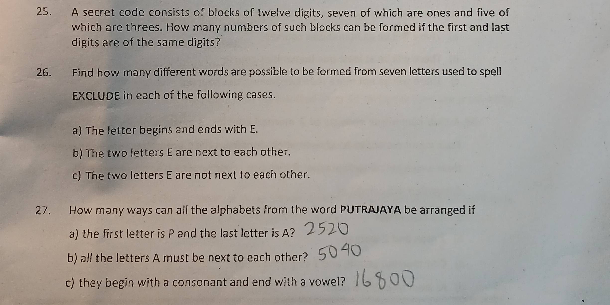 A secret code consists of blocks of twelve digits, seven of which are ones and five of 
which are threes. How many numbers of such blocks can be formed if the first and last 
digits are of the same digits? 
26. Find how many different words are possible to be formed from seven letters used to spell 
EXCLUDE in each of the following cases. 
a) The letter begins and ends with E. 
b) The two letters E are next to each other. 
c) The two letters E are not next to each other. 
27. How many ways can all the alphabets from the word PUTRAJAYA be arranged if 
a) the first letter is P and the last letter is A? 
b) all the letters A must be next to each other? 
c) they begin with a consonant and end with a vowel?