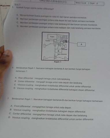 U452-002-2 2018-E01 (1)1) Muka Surat t Orpd 8
SLLIT
5. Apakah fungii utama center differential?
A. Menambahkan kuasa pusingan ke roda kin dan kanan semasa membelak.
B. Memben perbeitkan pusingan antara roda depan kiri dan karián semasa membeick
C. Memben perbezaan pusingan antara roda belakang kiri dan kanan semasa membelok.
D. Memberi perbezaan pusingan antara roda hadapan dan roda belakang semasa membelok
A
8. Berdasarkan Rajah 1. Namakan bahagian berlanda A dan berikan fungsi bahagian
berkenaan ?
A. Rlear differential mengagih tenaga untuk roda belakang
B. Center differential mengagih tenaga untuk roda depan dan belakang
C. Viscous coupling menghadkan tindakbalas differential untuk center differential.
D. Viscous coupting menghadkan tindakbalas differential bahagian depan differential
7 Berdasarkan Rajah 1 Namakan bahagian bertanda B dan berikan fungsi bahagian berkenaan.
A. Front differential mengagihkan tenaga untuk roda depan.
B Viscous coupling menghadkan tindakbalas bahagian depan differential
C. Center differential mengagihkan tenaga untuk roda depan dan belakang
D. Viscous coupling menghadkan tindakbalas differential untuk center differential