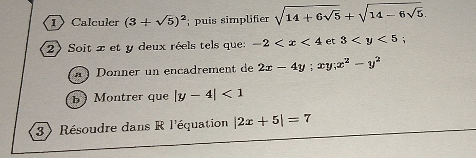 1Calculer (3+sqrt(5))^2; puis simplifier sqrt(14+6sqrt 5)+sqrt(14-6sqrt 5). 
2) Soit x et y deux réels tels que: -2 et 3
à ) Donner un encadrement de 2x-4y; xy; x^2-y^2
b Montrer que |y-4|<1</tex> 
3) Résoudre dans R l'équation |2x+5|=7