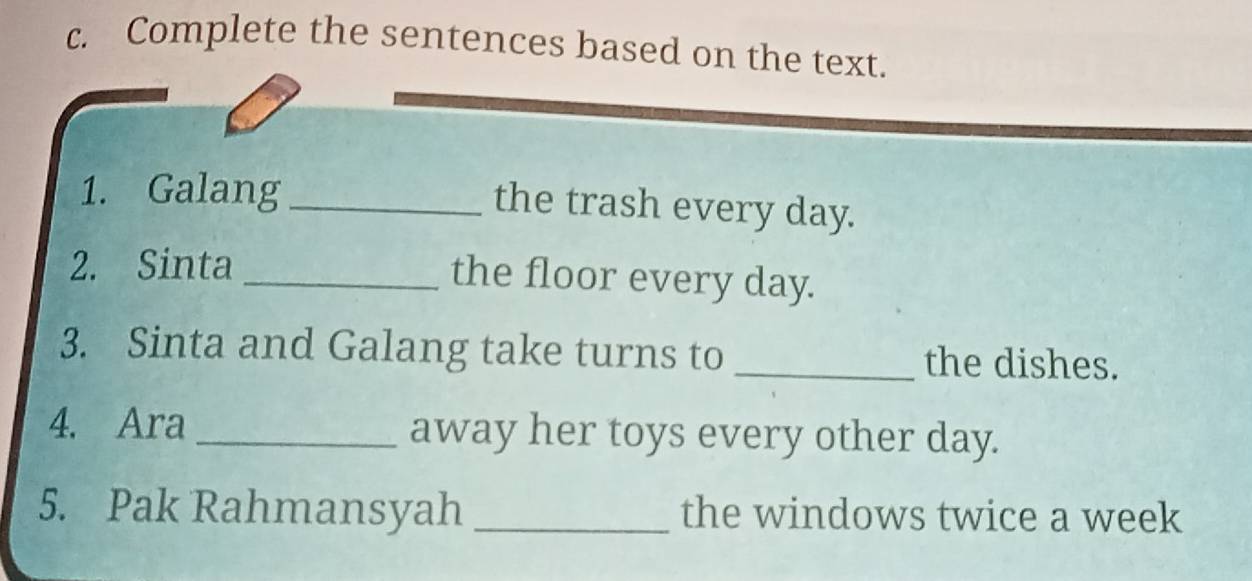 Complete the sentences based on the text. 
1. Galang_ 
the trash every day. 
2. Sinta _the floor every day. 
3. Sinta and Galang take turns to _the dishes. 
4. Ara _away her toys every other day. 
5. Pak Rahmansyah _the windows twice a week