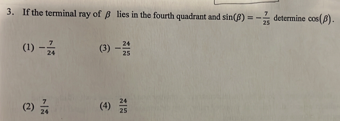 If the terminal ray of β lies in the fourth quadrant and sin (beta )=- 7/25  determine cos (beta ).
(1) - 7/24  (3) - 24/25 
(2)  7/24  (4)  24/25 