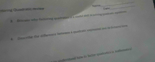 ctoring Quadratic review Name_ 
_ 
Date 
3 Discuss why facturing quadraties is a useful sioil in soiving quadratic equations. 
4. Describe the difference between a quadratic expression and its factored form. 
In understand how to factor quadratics in mathematics?