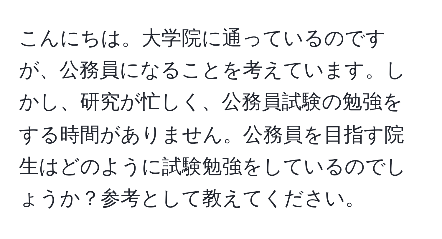 こんにちは。大学院に通っているのですが、公務員になることを考えています。しかし、研究が忙しく、公務員試験の勉強をする時間がありません。公務員を目指す院生はどのように試験勉強をしているのでしょうか？参考として教えてください。