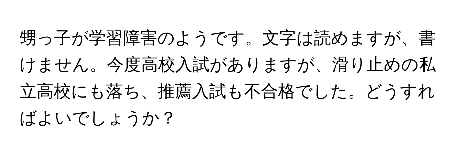 甥っ子が学習障害のようです。文字は読めますが、書けません。今度高校入試がありますが、滑り止めの私立高校にも落ち、推薦入試も不合格でした。どうすればよいでしょうか？