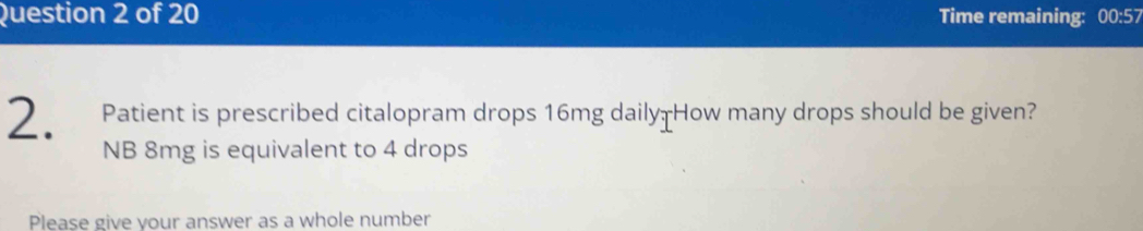 Time remaining: 00:57 
2. Patient is prescribed citalopram drops 16mg daily How many drops should be given? 
NB 8mg is equivalent to 4 drops 
Please give vour answer as a whole number