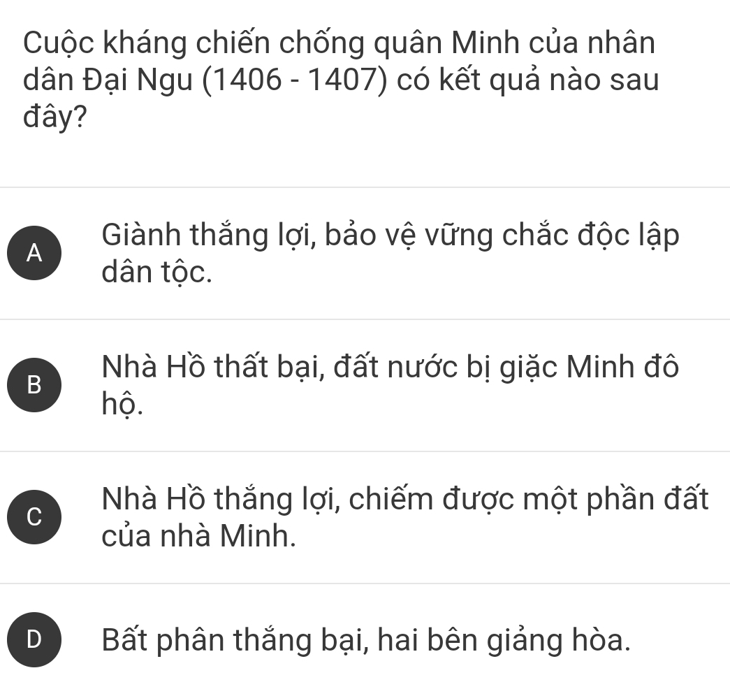 Cuộc kháng chiến chống quân Minh của nhân
dân Đại Ngu (1406 - 1407) có kết quả nào sau
đây?
A
Giành thắng lợi, bảo vệ vững chắc độc lập
dân tộc.
B
Nhà Hồ thất bại, đất nước bị giặc Minh đô
hộ.
C
Nhà Hồ thắng lợi, chiếm được một phần đất
của nhà Minh.
D Bất phân thắng bại, hai bên giảng hòa.