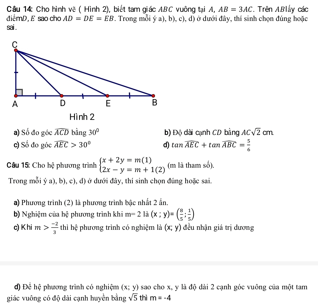 Cho hình vẽ ( Hình 2), biết tam giác ABC vuông tại A, AB=3AC. Trên ABlấy các
điểmD, E sao cho AD=DE=EB. Trong mỗi ý a), b), c), d) ở dưới đây, thí sinh chọn đúng hoặc
sai .
Hình 2
a) Số đo góc widehat ACD bằng 30° b) Độ dài cạnh CD bằng ACsqrt(2)cm. 
c) Số đo góc widehat AEC>30° d) tan widehat AEC+tan widehat ABC= 5/6 
Câu 15: Cho hệ phương trình beginarrayl x+2y=m(1) 2x-y=m+1(2)endarray. (m là tham số).
Trong mỗi ý a), b), c), d) ở dưới đây, thí sinh chọn đúng hoặc sai.
a) Phương trình (2) là phương trình bậc nhất 2 ẩn.
b) Nghiệm của hệ phương trình khi m=2 là (x;y)=( 8/5 ; 1/5 )
c) Khi m> (-2)/3  thì hệ phương trình có nghiệm là (x;y) đều nhận giá trị dương
d) Để hệ phương trình có nghiệm (x;y) sao cho x, y là độ dài 2 cạnh góc vuông của một tam
giác vuông có độ dài cạnh huyền bằng sqrt(5) thì m=-4