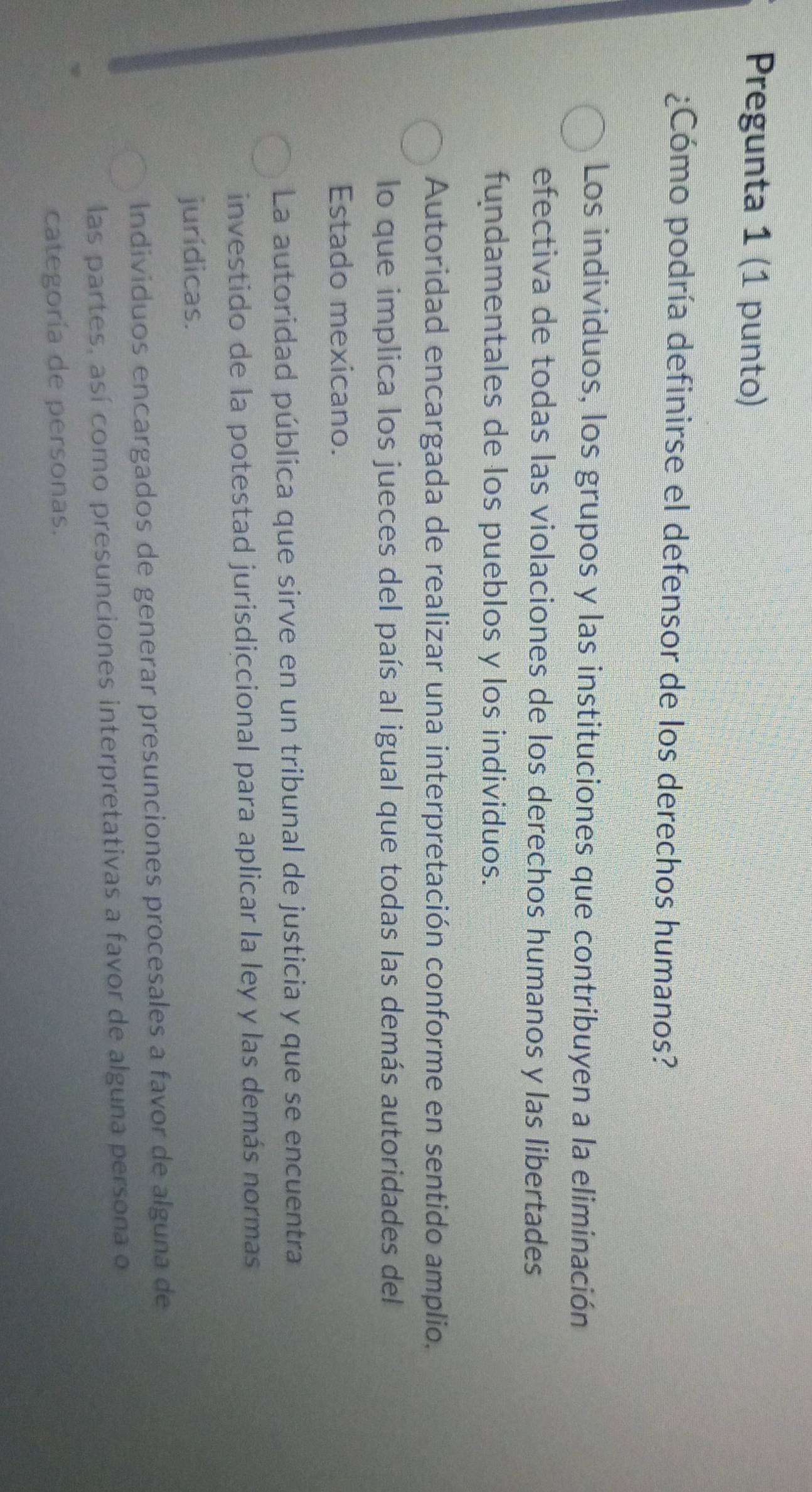 Pregunta 1 (1 punto)
¿Cómo podría definirse el defensor de los derechos humanos?
Los individuos, los grupos y las instituciones que contribuyen a la eliminación
efectiva de todas las violaciones de los derechos humanos y las libertades
fundamentales de los pueblos y los individuos.
Autoridad encargada de realizar una interpretación conforme en sentido amplio,
lo que implica los jueces del país al igual que todas las demás autoridades del
Estado mexicano.
La autoridad pública que sirve en un tribunal de justicia y que se encuentra
investido de la potestad jurisdiccional para aplicar la ley y las demás normas
jurídicas.
Individuos encargados de generar presunciones procesales a favor de alguna de
las partes, así como presunciones interpretativas a favor de alguna persona o
categoría de personas.