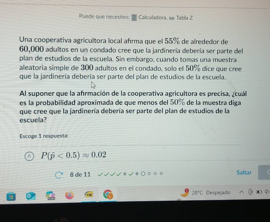 Puede que necesites: Calculadora, Tabla Z
Una cooperativa agricultora local afırma que el 55% de alrededor de
60,000 adultos en un condado cree que la jardinería debería ser parte del
plan de estudios de la escuela. Sin embargo, cuando tomas una muestra
aleatoria simple de 300 adultos en el condado, solo el 50% dice que cree
que la jardinería debería ser parte del plan de estudios de la escuela.
Al suponer que la afırmación de la cooperativa agricultora es precisa, ¿cuál
es la probabilidad aproximada de que menos del 50% de la muestra diga
que cree que la jardinería debería ser parte del plan de estudios de la
escuela?
Escoge 1 respuesta:
A P(hat p<0.5)approx 0.02
8 de 11
Saltar
28°C Despejado