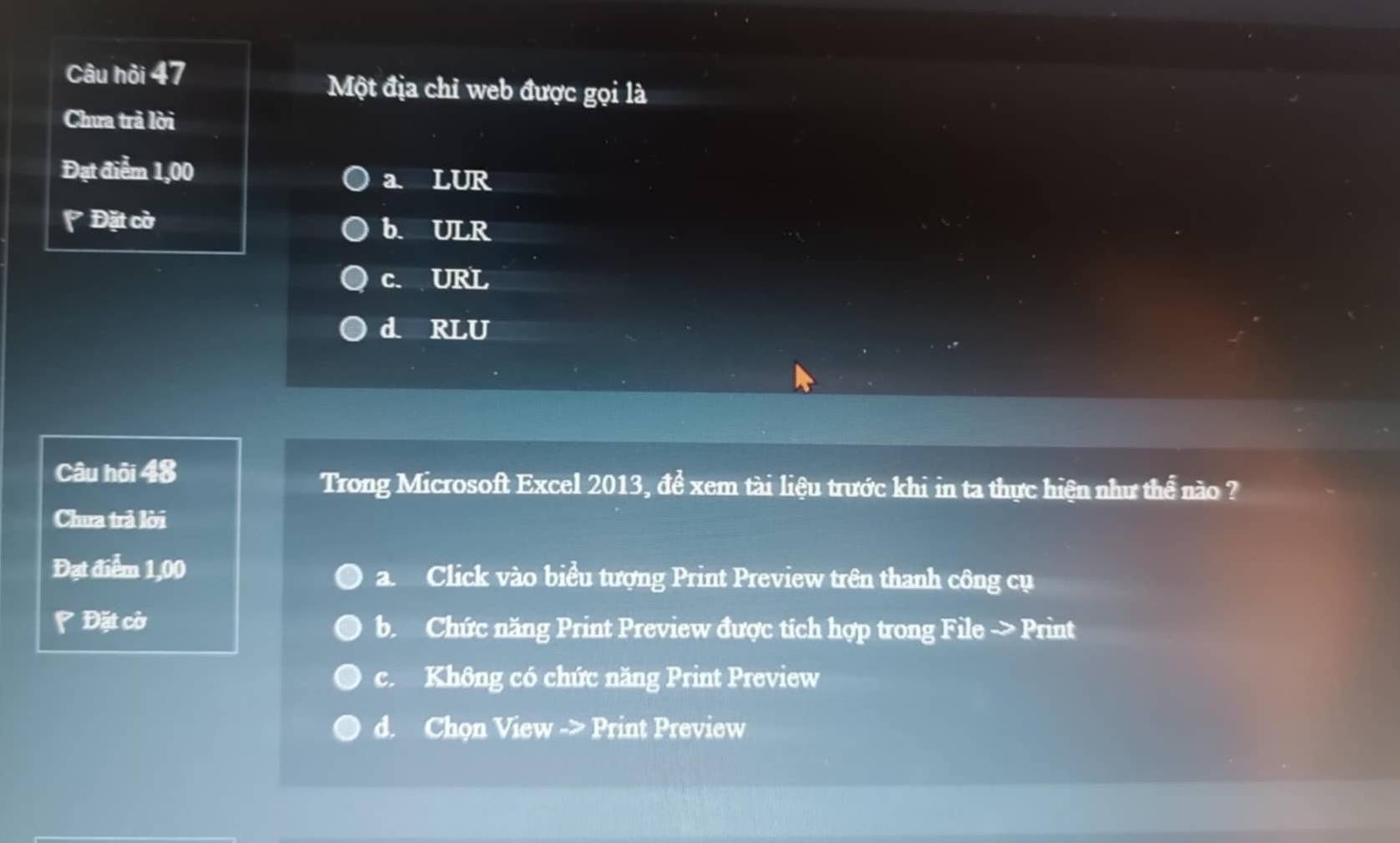 Câu hỏi 47
Một địa chỉ web được gọi là
Chưa trả lời
Đạt điểm 1,00 a. LUR
* Đặt cờ b. ULR
c. URL
d RLU
Câu hội 48
Trong Microsoft Excel 2013, để xem tài liệu trước khi in ta thực hiện như thể nào ?
Chưa trả lời
Đạt điểm 1,00 a. Click vào biểu tượng Print Preview trên thanh công cụ
Đặt cờ b Chức năng Print Preview được tích hợp trong File -> Print
c. Không có chức năng Print Preview
d. Chọn View -> Print Preview