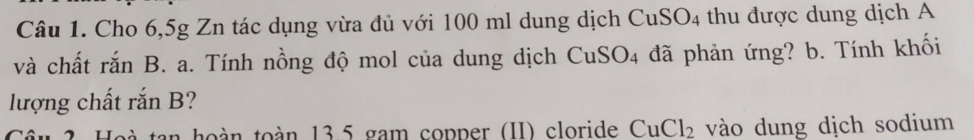 Cho 6,5g Zn tác dụng vừa đủ với 100 ml dung dịch CuSO4 thu được dung dịch A 
và chất rắn B. a. Tính nồng độ mol của dung dịch CuSO4 đã phản ứng? b. Tính khối 
lượng chất rắn B? 
tan hoàn toàn 13.5 gam copper (II) cloride CuCl_2 vào dung dịch sodium